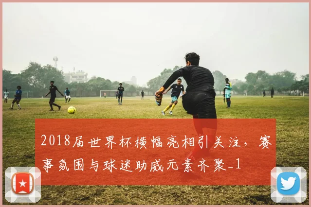 2018届世界杯横幅亮相引关注,赛事氛围与球迷助威元素齐聚_1