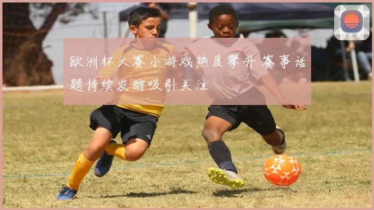 欧洲杯大赛小游戏热度攀升 赛事话题持续发酵吸引关注