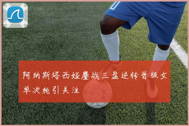 阿纳斯塔西娅鏖战三盘逆转晋级女单次轮引关注