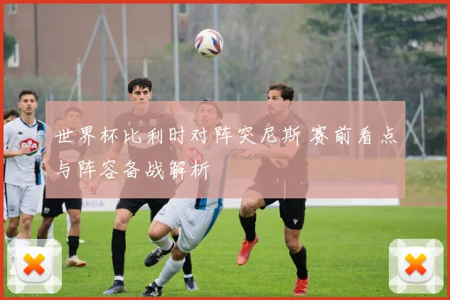 世界杯比利时对阵突尼斯 赛前看点与阵容备战解析