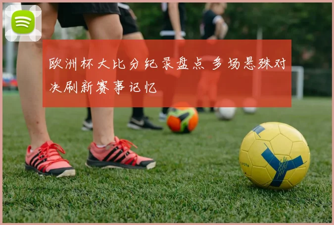 欧洲杯大比分纪录盘点 多场悬殊对决刷新赛事记忆