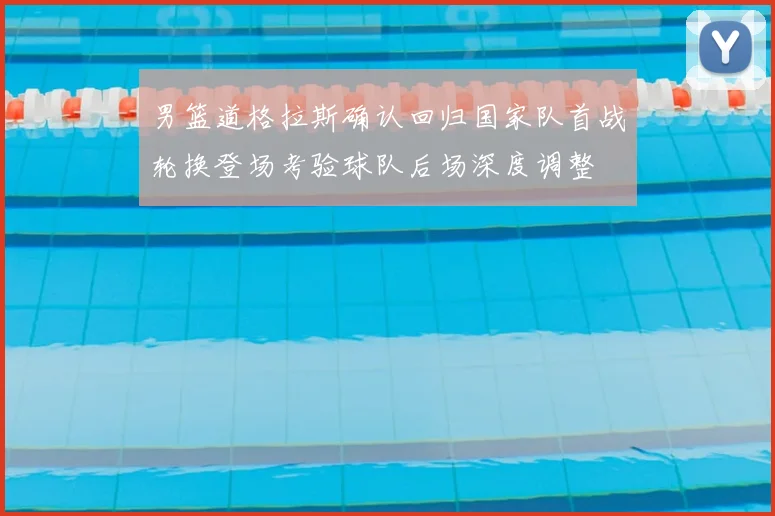 男篮道格拉斯确认回归国家队首战轮换登场考验球队后场深度调整
