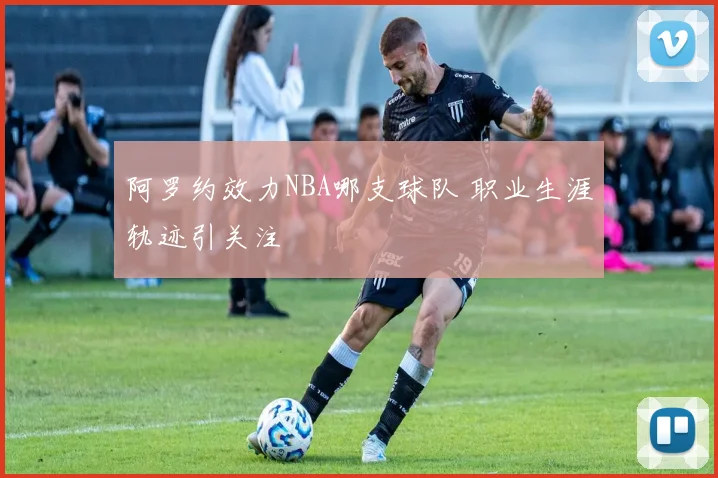 阿罗约效力NBA哪支球队 职业生涯轨迹引关注