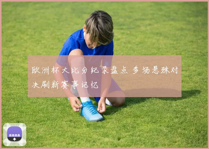 欧洲杯大比分纪录盘点 多场悬殊对决刷新赛事记忆