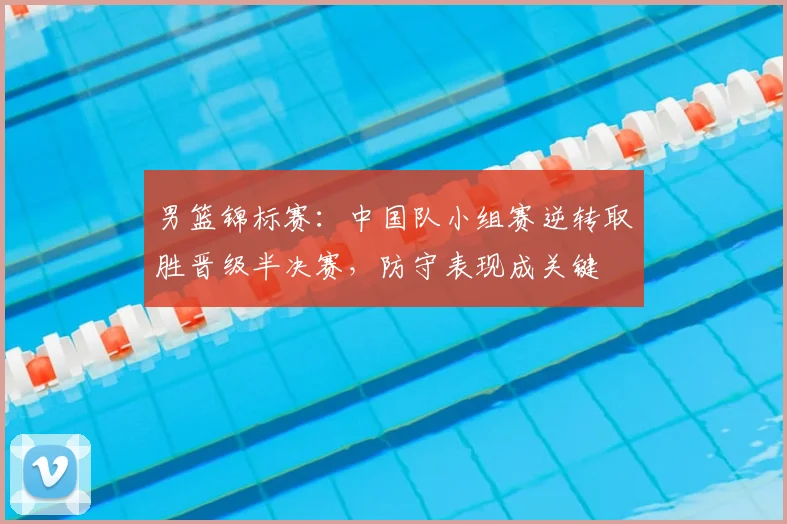 男篮锦标赛：中国队小组赛逆转取胜晋级半决赛，防守表现成关键