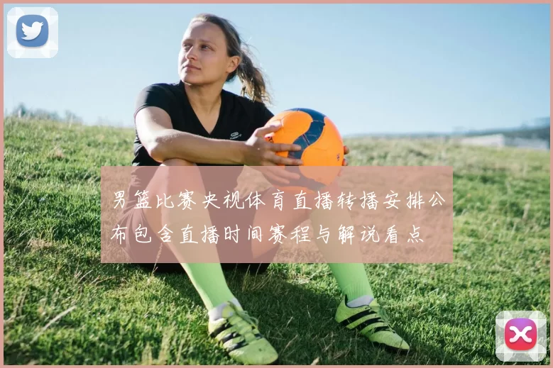 男篮比赛央视体育直播转播安排公布包含直播时间赛程与解说看点