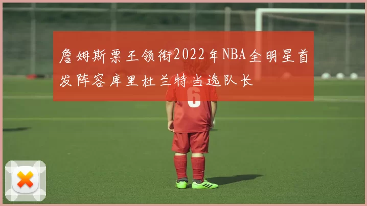 詹姆斯票王领衔2022年NBA全明星首发阵容库里杜兰特当选队长