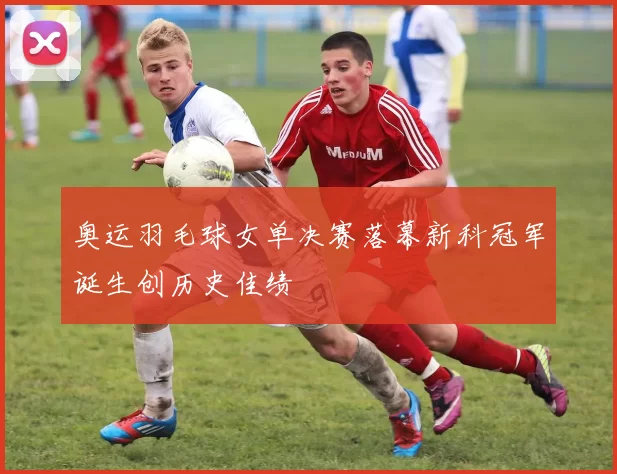 奥运羽毛球女单决赛落幕新科冠军诞生创历史佳绩