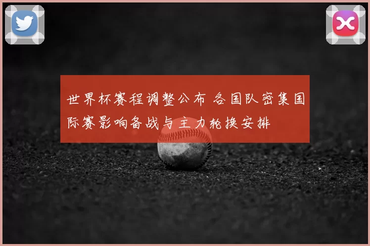 世界杯赛程调整公布 各国队密集国际赛影响备战与主力轮换安排