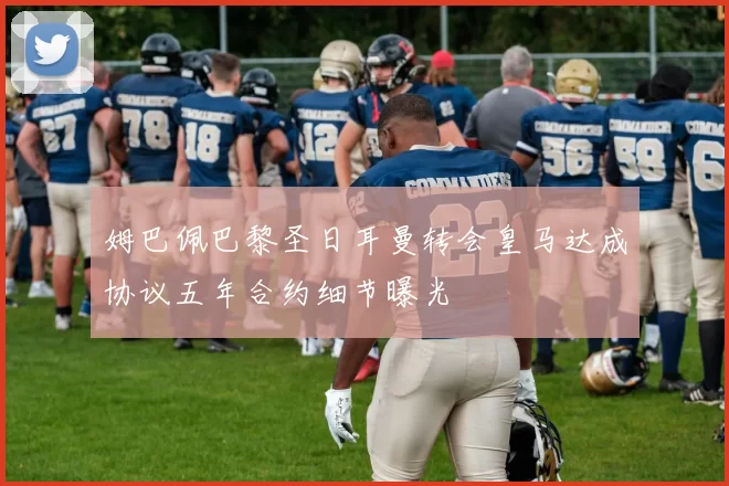 姆巴佩巴黎圣日耳曼转会皇马达成协议五年合约细节曝光