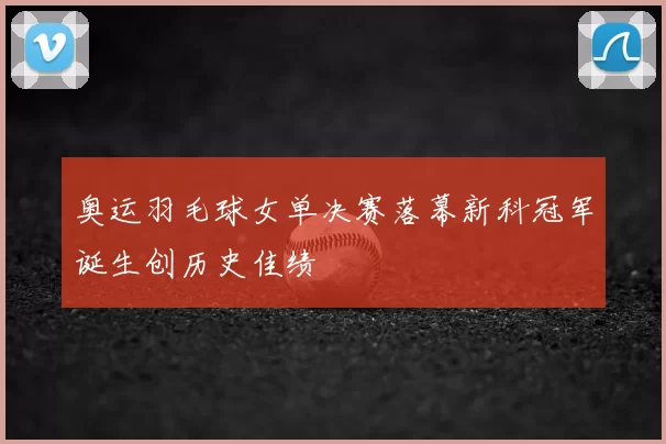 奥运羽毛球女单决赛落幕新科冠军诞生创历史佳绩