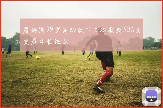 詹姆斯39岁高龄砍下三双刷新NBA历史最年长纪录