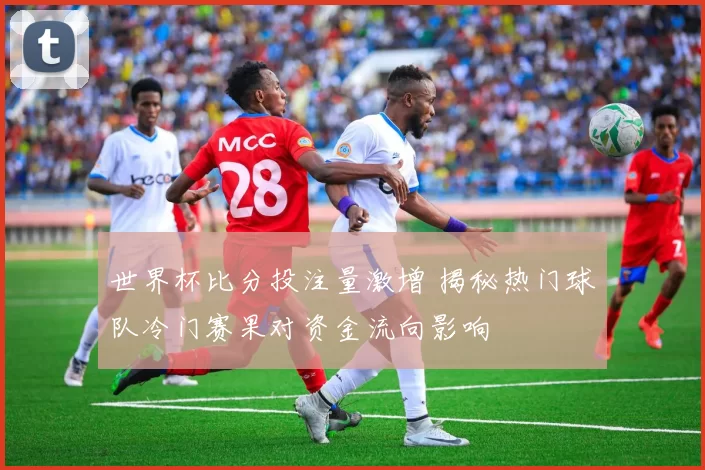 世界杯比分投注量激增 揭秘热门球队冷门赛果对资金流向影响