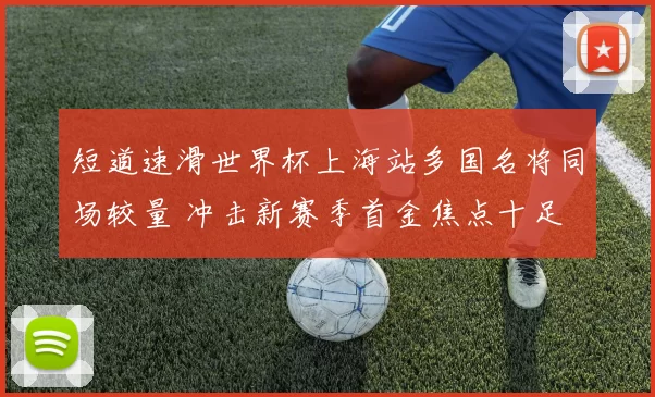 短道速滑世界杯上海站多国名将同场较量 冲击新赛季首金焦点十足