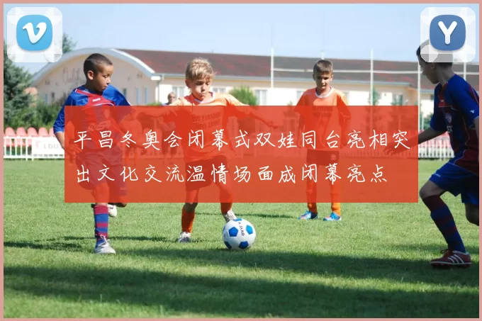 平昌冬奥会闭幕式双娃同台亮相突出文化交流温情场面成闭幕亮点