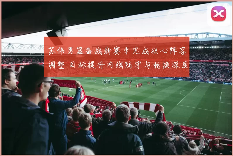 苏伟男篮备战新赛季完成核心阵容调整 目标提升内线防守与轮换深度