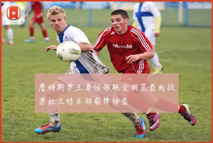 詹姆斯票王身份领跑全明星首轮投票杜兰特东部前锋榜首