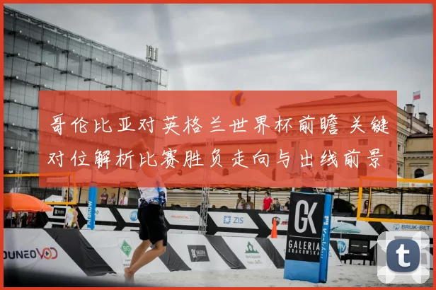 哥伦比亚对英格兰世界杯前瞻 关键对位解析比赛胜负走向与出线前景