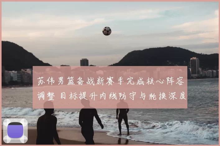 苏伟男篮备战新赛季完成核心阵容调整 目标提升内线防守与轮换深度