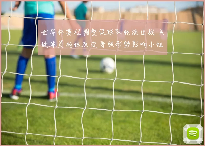 世界杯赛程调整促球队轮换出战 关键球员轮休改变晋级形势影响小组排名
