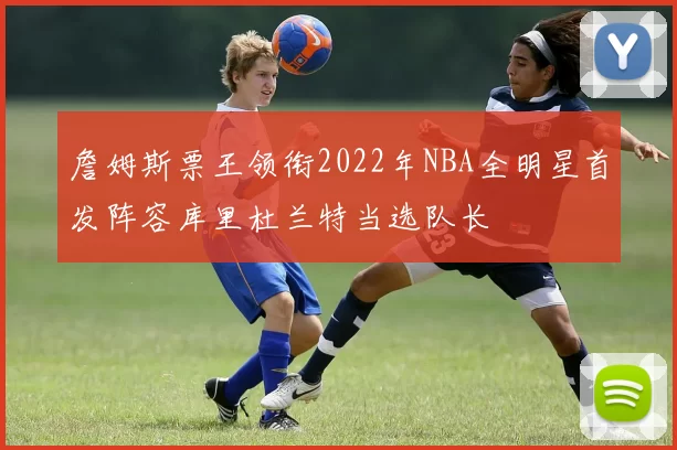 詹姆斯票王领衔2022年NBA全明星首发阵容库里杜兰特当选队长