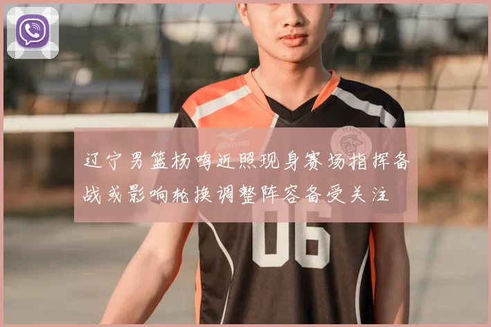 辽宁男篮杨鸣近照现身赛场指挥备战或影响轮换调整阵容备受关注