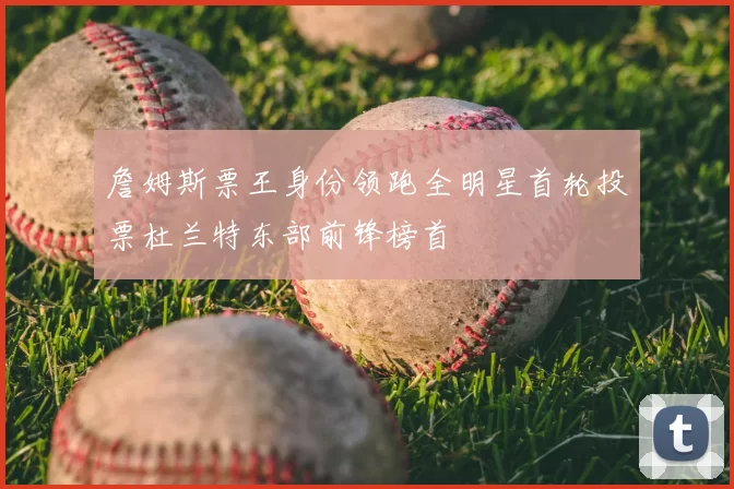 詹姆斯票王身份领跑全明星首轮投票杜兰特东部前锋榜首