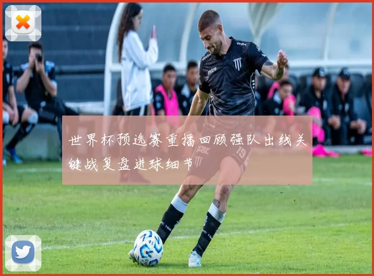 世界杯预选赛重播回顾强队出线关键战复盘进球细节