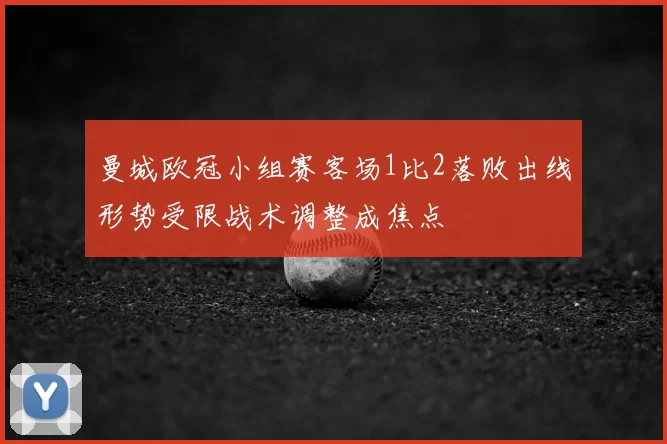 曼城欧冠小组赛客场1比2落败出线形势受限战术调整成焦点