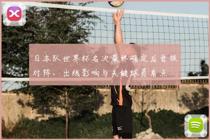 日本队世界杯名次最终确定后晋级对阵、出线影响与关键球员看点