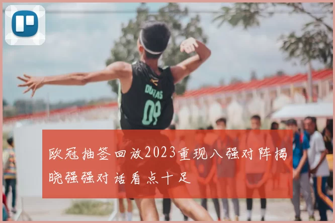 欧冠抽签回放2023重现八强对阵揭晓强强对话看点十足