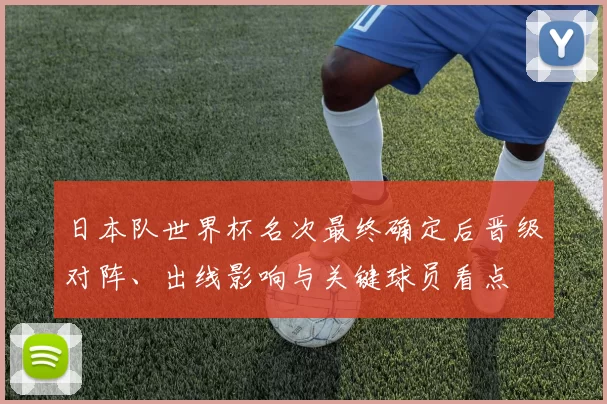 日本队世界杯名次最终确定后晋级对阵、出线影响与关键球员看点