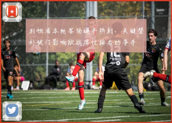 利物浦本轮客场逼平热刺，关键替补破门影响欧战席位排名的争夺