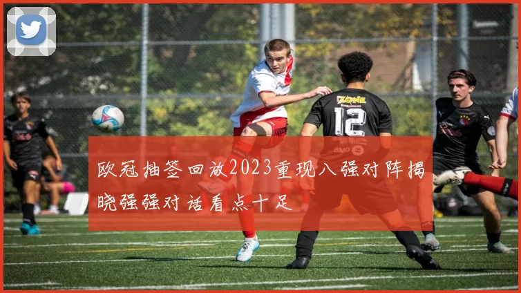 欧冠抽签回放2023重现八强对阵揭晓强强对话看点十足