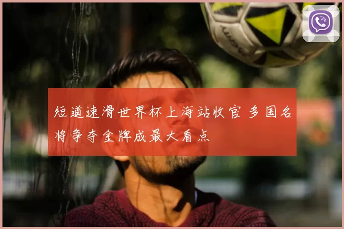 短道速滑世界杯上海站收官 多国名将争夺金牌成最大看点