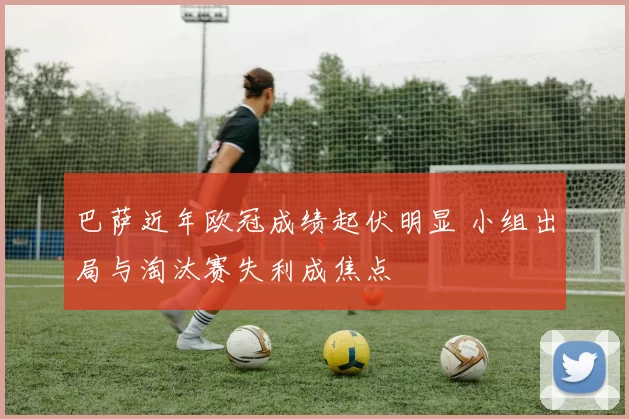 巴萨近年欧冠成绩起伏明显 小组出局与淘汰赛失利成焦点