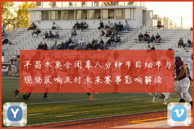 平昌冬奥会闭幕八分钟节目细节与现场反响及对未来赛事影响解读