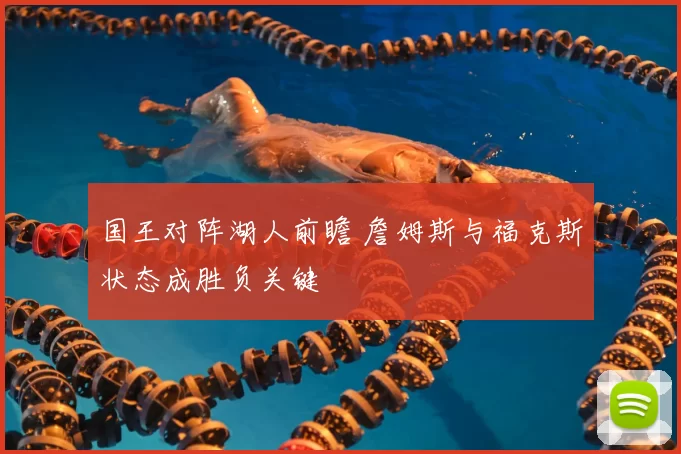 国王对阵湖人前瞻 詹姆斯与福克斯状态成胜负关键