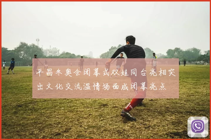平昌冬奥会闭幕式双娃同台亮相突出文化交流温情场面成闭幕亮点