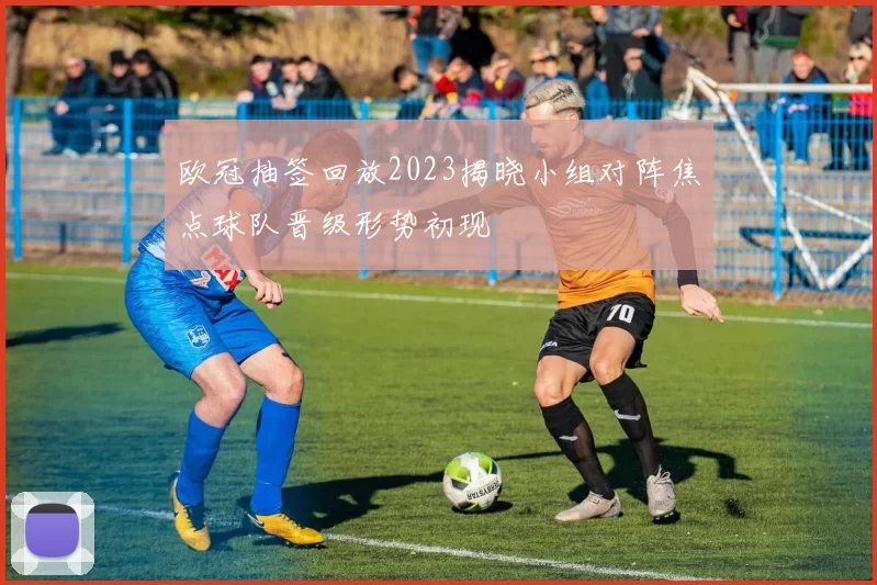 欧冠抽签回放2023揭晓小组对阵焦点球队晋级形势初现