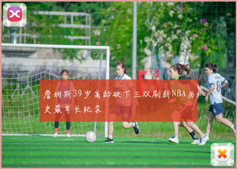 詹姆斯39岁高龄砍下三双刷新NBA历史最年长纪录