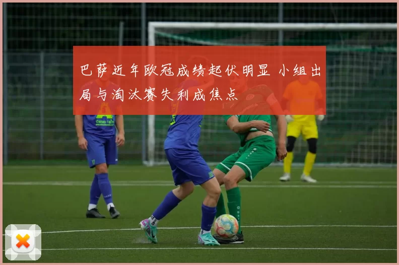 巴萨近年欧冠成绩起伏明显 小组出局与淘汰赛失利成焦点